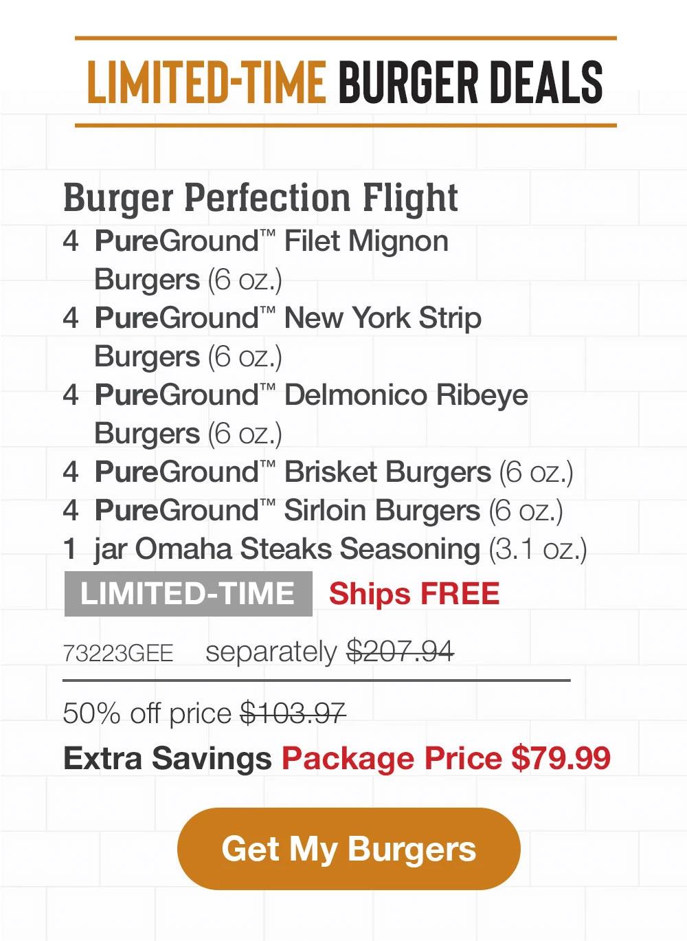 LIMITED-TIME BURGER DEALS | Burger Perfection Flight - 4  PureGround™ Filet Mignon Burgers (6 oz.) - 4  PureGround™ New York Strip Burgers (6 oz.) - 4  PureGround™ Delmonico Ribeye Burgers (6 oz.) - 4  PureGround™ Brisket Burgers (6 oz.) - 4  PureGround™ Sirloin Burgers (6 oz.) - 1  jar Omaha Steaks Seasoning (3.1 oz.) Limited time Ships FREE - 73223GEE separately $207.94 50% off price $103.97 | Extra Savings Package Price $79.99 || GET MY BURGERS