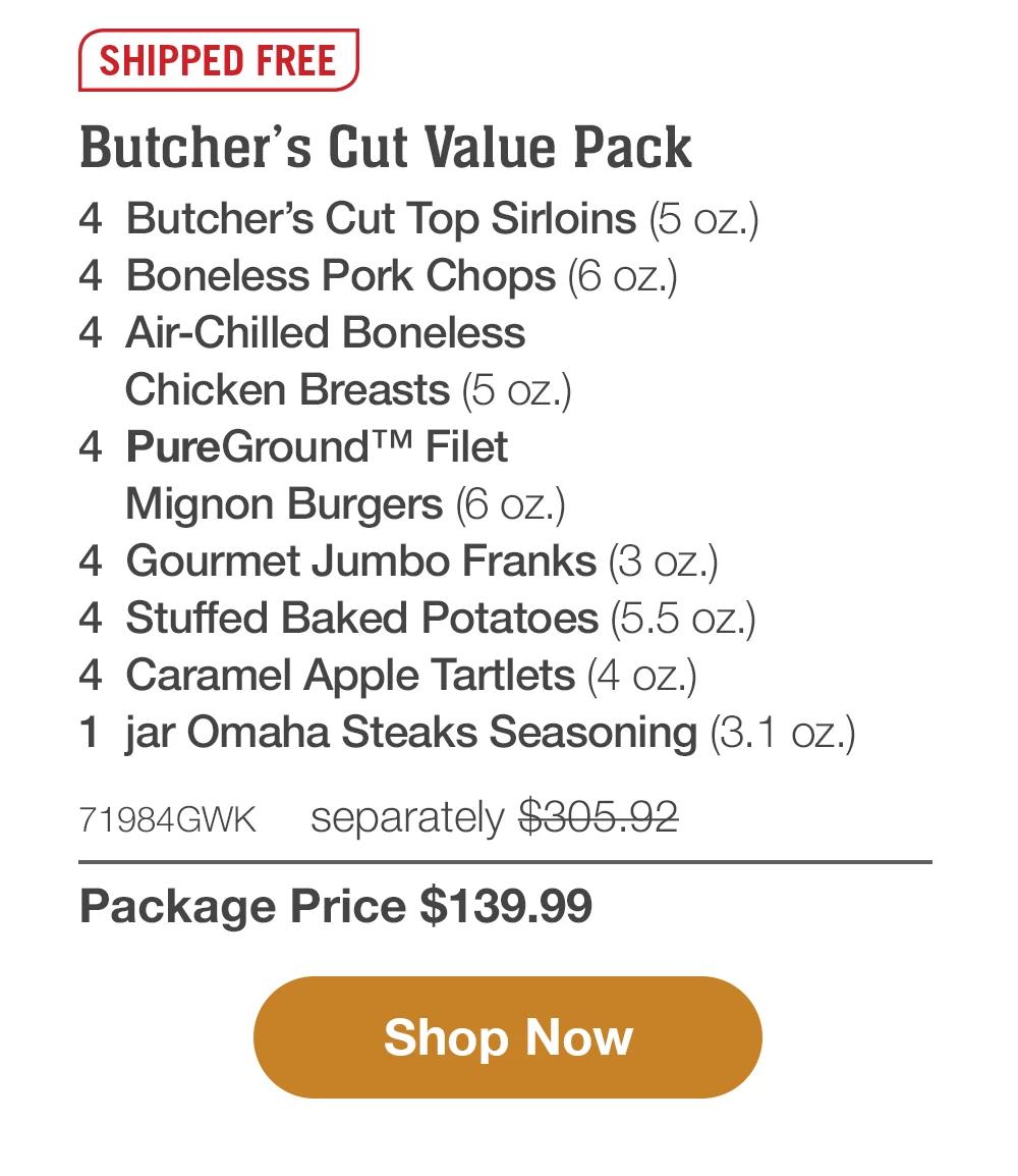 SHIPPED FREE | Butcher's Cut Value Pack - 4 Butcher's Cut Top Sirloins (5 oz.) - 4 Boneless Pork Chops (6 oz.) - 4 Air-Chilled Boneless Chicken Breasts (5 oz.) - 4 PureGround™ Filet Mignon Burgers (6 oz.) - 4 Gourmet Jumbo Franks (3 oz.) - 4 Stuffed Baked Potatoes (5.5 oz.) - 4 Caramel Apple Tartlets (4 oz.) - 1 jar Omaha Steaks Seasoning (3.1 oz.) - 71984GWK separately $305.92 | Package Price $139.99 || Shop Now