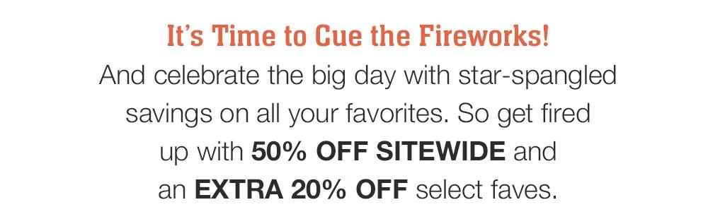 It's Time to Cue the Fireworks! And celebrate the big day with star-spangled savings on all your favorites. So get fired up with 50% OFF SITEWIDE and an EXTRA 20% OFF select faves.