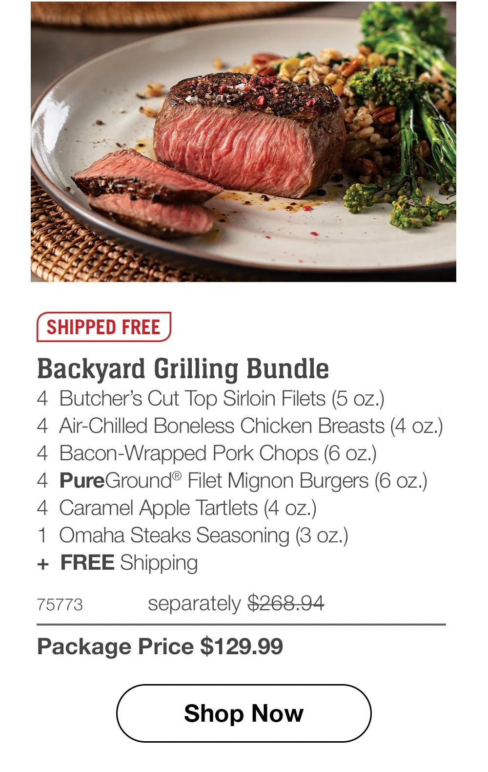 SHIPPED FREE Backyard Grilling Bundle 4 Butcher's Cut Top Sirloin Filets (5 oz.) 4 Air-Chilled Boneless Chicken Breasts (4 oz.) 4 Bacon-Wrapped Pork Chops (6 oz.) 4 PureGround® Filet Mignon Burgers (6 oz.) 4 Caramel Apple Tartlets (4 oz.) 1 Omaha Steaks Seasoning (3 oz.) + FREE Shipping 75773 separately $268.94 Package Price $129.99 Shop Now 