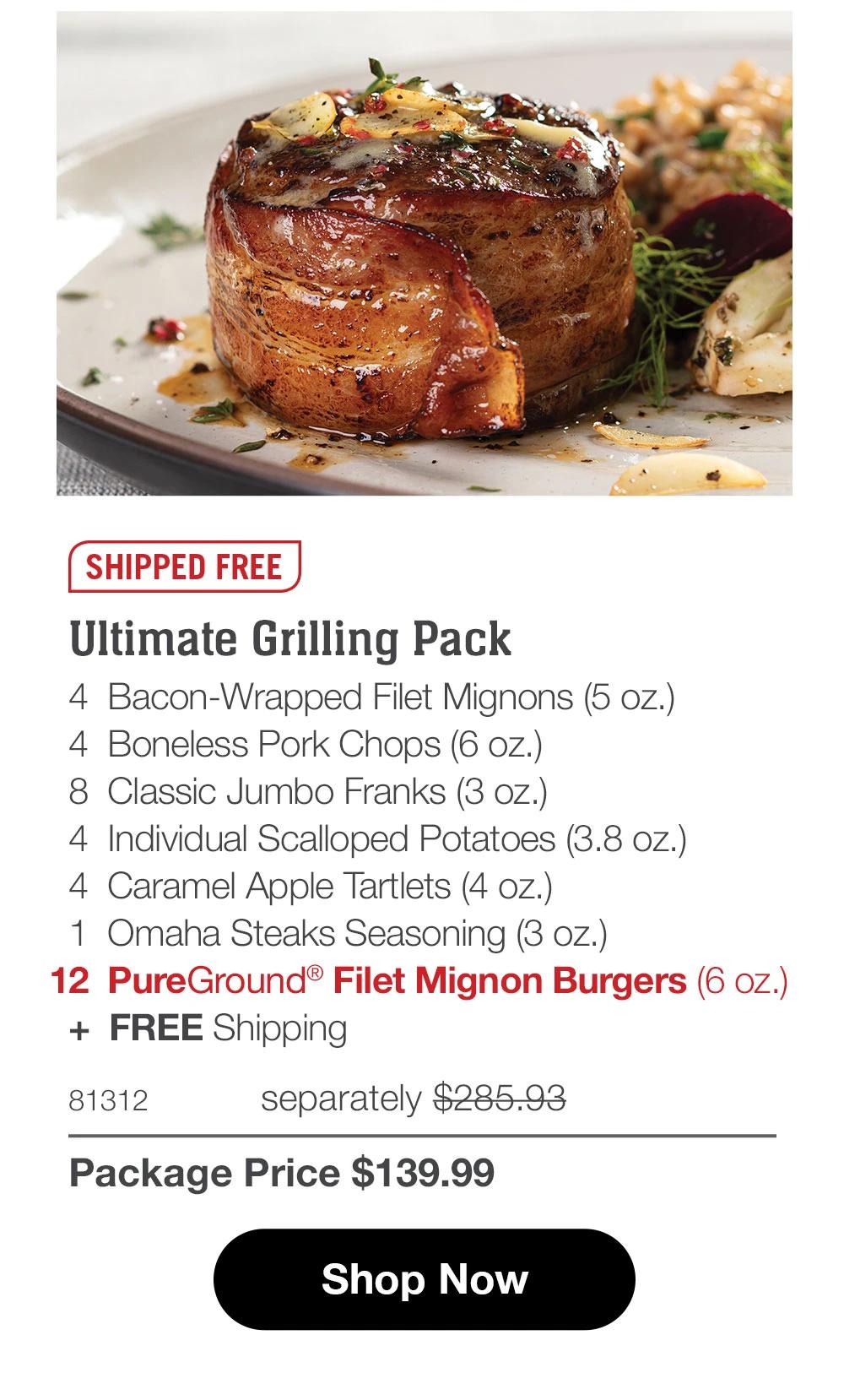 SHIPPED FREE  Ultimate Grilling Pack 4  Bacon-Wrapped Filet Mignons (5 oz.) 4  Boneless Pork Chops (6 oz.) 8  Classic Jumbo Franks (3 oz.) 4  Individual Scalloped Potatoes (3.8 oz.) 4  Caramel Apple Tartlets (4 oz.) 1  Omaha Steaks Seasoning (3 oz.) 12  PureGround® Filet Mignon Burgers (6 oz.)  +  FREE Shipping 81312	  separately $279.93_ Package Price $139.99  SHOP NOW 