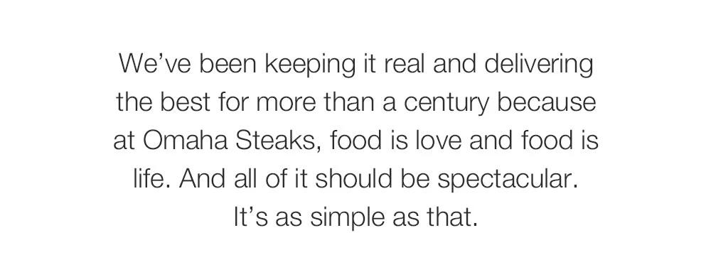 We've been keeping it real and delivering _the best for more than a century because _at Omaha Steaks, food is love and food is life. And all of it should be spectacular. _It's as simple as that. 