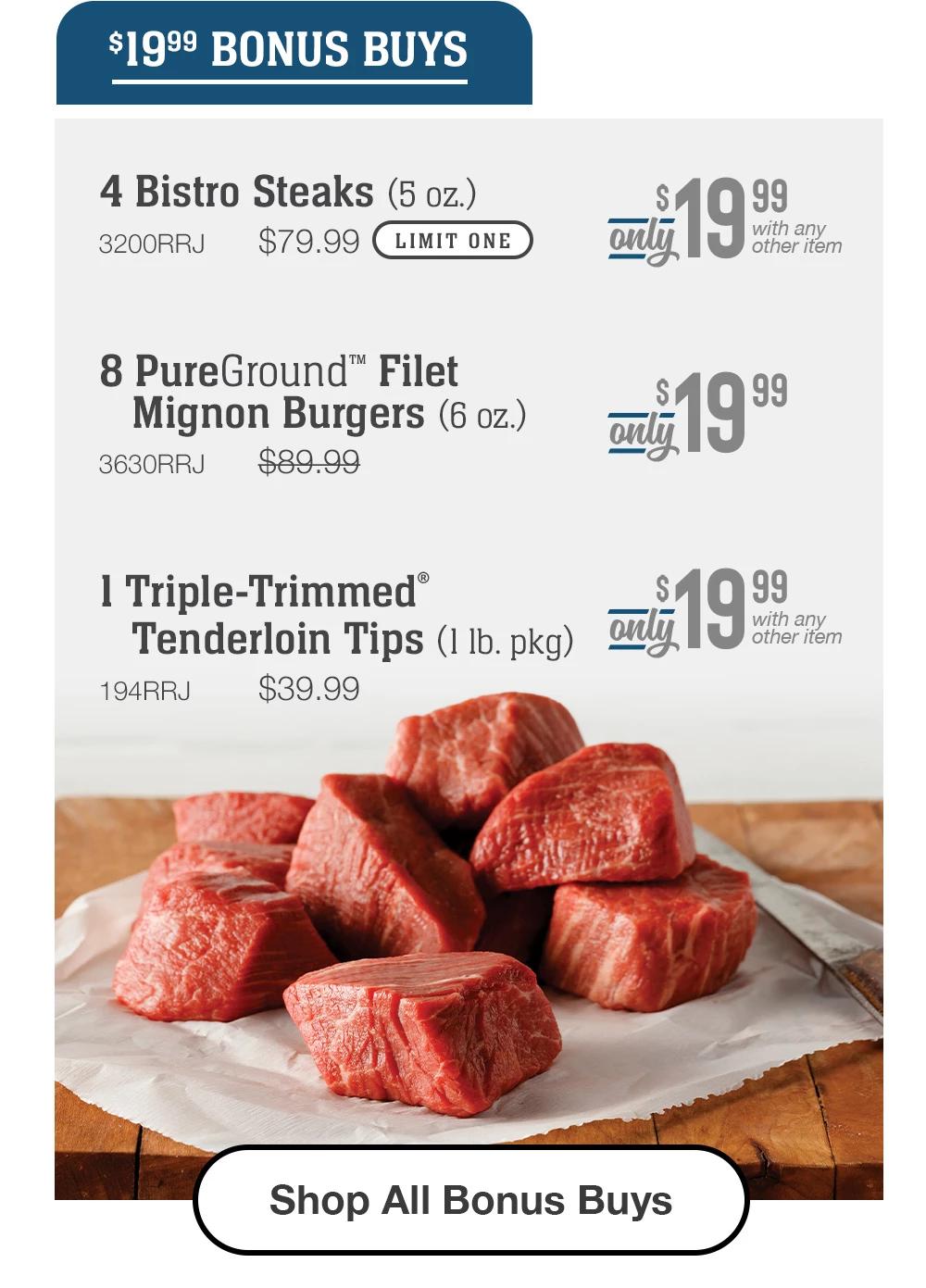 $19.99 BONUS BUYS | 4 Bistro Steaks (5 oz.) - 3200RRJ $79.99 LIMIT ONE With any other item | 8 PureGround™ Filet Mignon Burgers (6 oz.) - 3630RRJ $89.99 Only 19.99 | 1 Triple-Trimmed® Tenderloin Tips (1 lb. pkgs) - 194RRJ $39.99 With any other item || Shop All Bonus Buys