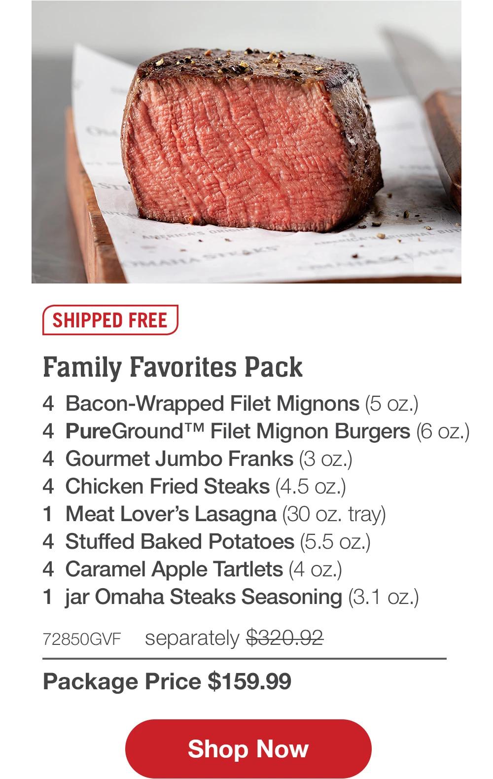 SHIPPED FREE | Family Favorites Pack - 4 Bacon-Wrapped Filet Mignons (5 oz.) - 4 PureGround™ Filet Mignon Burgers (6 oz.) - 4 Gourmet Jumbo Franks (3 oz.) - 4 Chicken Fried Steaks (4.5 oz.) - 1 Meat Lover's Lasagna (30 oz. tray) - 4 Stuffed Baked Potatoes (5.5 oz.) - 4 Caramel Apple Tartlets (4 oz.) - 1 jar Omaha Steaks Seasoning (3.1 oz.) - 72850GVF separately $320.92 | Package Price $159.99 || Shop Now