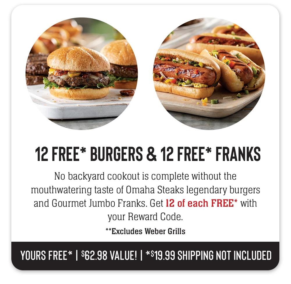 12 FREE BURGERS & 12 FREE FRANKS | No backyard cookout is complete without the mouthwatering taste of Omaha Steaks legendary burgers and Gourmet Jumbo Franks. Get 12 of each FREE with your Reward Code. YOURS FREE! | $62.98 VALUE!