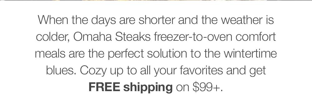 When the days are shorter and the weather is colder, Omaha Steaks freezer-to-oven comfort meals are the perfect solution to the wintertime blues. Stock up on all your favorites and get FREE shipping on $99+.