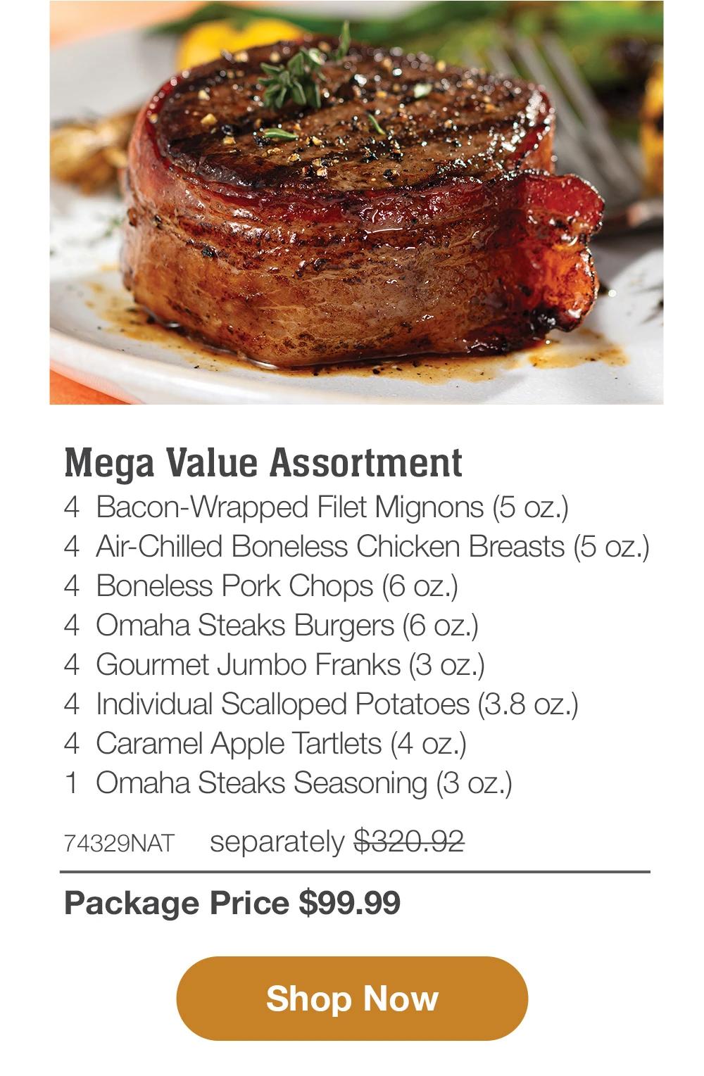 Mega Value Assortment - 4 Bacon-Wrapped Filet Mignons (5 oz.) - 4 Air-Chilled Boneless Chicken Breasts (5 oz.) - 4 Boneless Pork Chops (6 oz.) - 4 Omaha Steaks Burgers (6 oz.) - 4 Gourmet Jumbo Franks (3 oz.) - 4 Individual Scalloped Potatoes (3.8 oz.) - 4 Caramel Apple Tartlets (4 oz.) - 1 Omaha Steaks Seasoning (3 oz.) - 74329NAT separately $310.92 | Package Price $99.99 || Shop Now