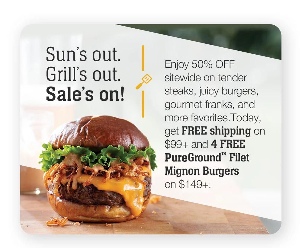 Sun's out. Grill's out. Sale's on! Enjoy 50% OFF sitewide on tender steaks, juicy burgers, gourmet franks, and more favorites. Today, get FREE shipping on $99+ and 4 FREE PureGround™ Filet Mignon Burgers on $149+.