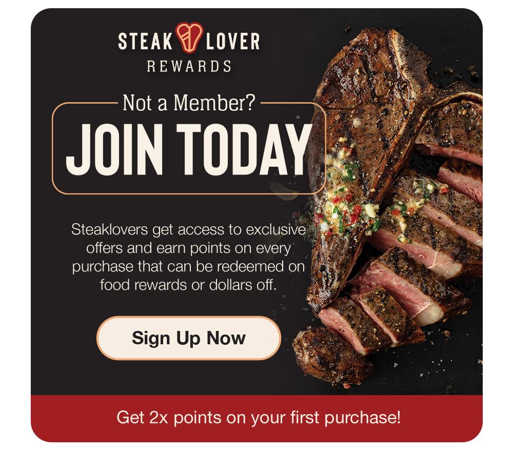 STEAK LOVER REWARDS | Not a Member? JOIN TODAY - Steaklovers get access to exclusive offers and earn points on every purchase that can be redeemed on food rewards or dollars off. || Sign Up Now || Get 2x points on your first purchase!