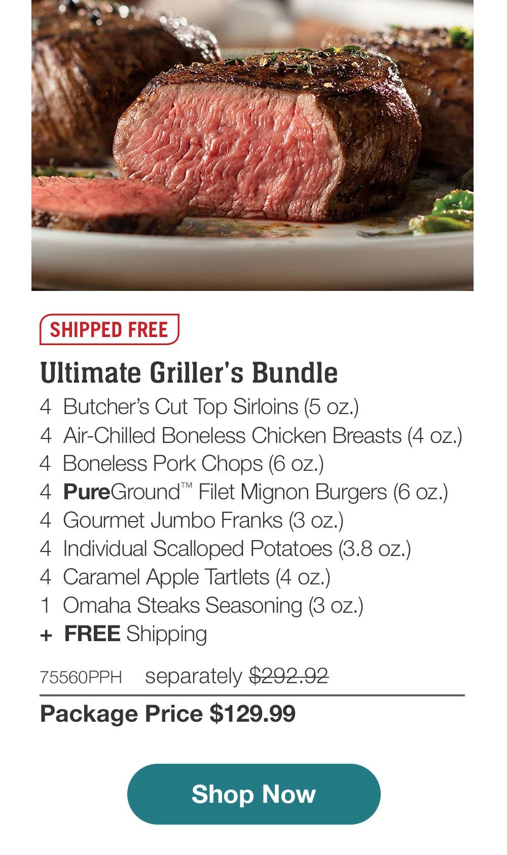 SHIPPED FREE | Ultimate Griller's Bundle - 4 Butcher's Cut Top Sirloins (5 oz.) - 4 Boneless Pork Chops (6 oz.) - 4 Air-Chilled Boneless Chicken Breasts (4 oz.) - 4 PureGround™ Filet Mignon Burgers (6 oz.) - 4 Gourmet Jumbo Franks (3 oz.) - 4 Individual Scalloped Potatoes (3.8 oz.) - 4 Caramel Apple lartlets (4 Oz.) - 1 Omaha Steaks Seasoning (3 oz.) + FREE Shipping - 75560PPH separately $292.92 | Package Price $129.99 | Subscribe Today - Just $116.99 with your extra 10% off Plus, subscribers also get: Locked-in price for LIFE | Free Omaha Steaks Burgers for LIFE | Free shipping for LIFE | Bonus gift on very 3rd shipment for LIFE || Shop Now || Subscribe at checkout