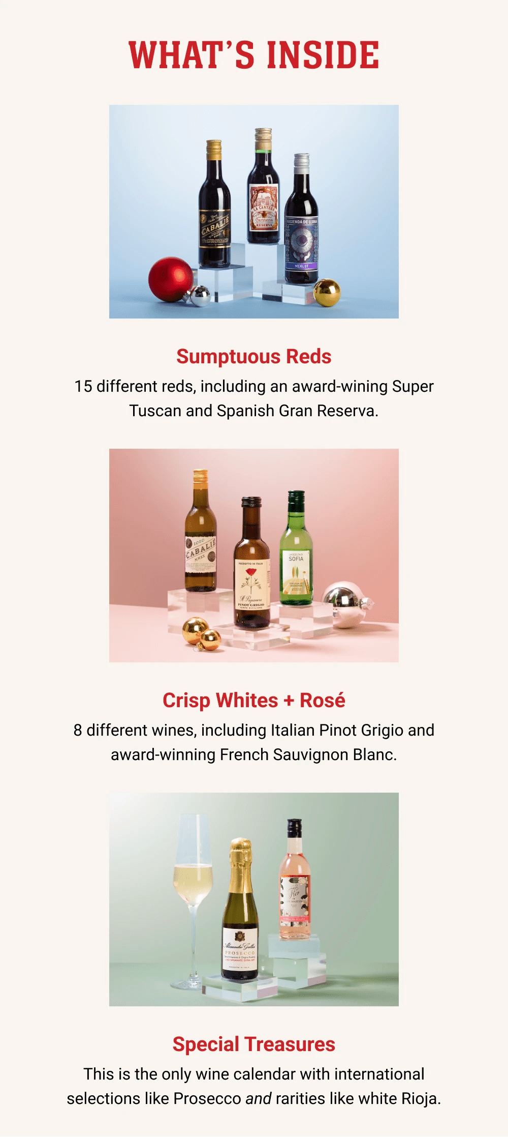 WHAT'S INSIDE - Sumptuous Reds - 15 different reds, including an award-wining Super Tuscan and Spanish Gran Reserva. Crisp Whites + Rosé - 8 different wines, including Italian Pinot Grigio and award-winning French Sauvignon Blanc. Special Treasures - This is the only wine calendar with international selections like Prosecco and rarities like white Rioja.