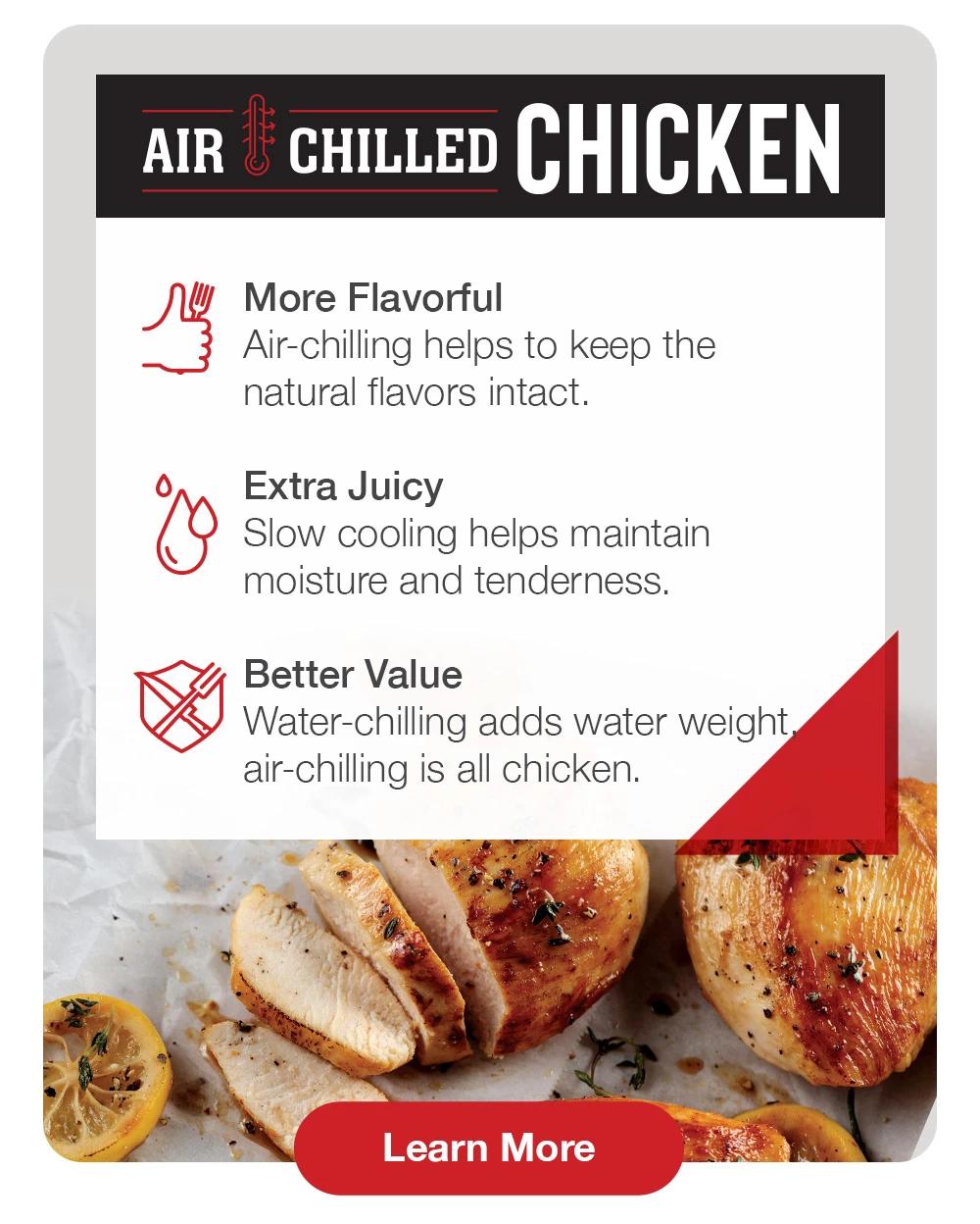 AIR CHILLED CHICKEN | More Flavorful - Air-chilling helps to keep the natural flavors intact | Extra Juicy - Slow cooling helps maintain moisture and tenderness | Better Value - Water-chilling adds water weight air-chilling is all chicken || Learn More