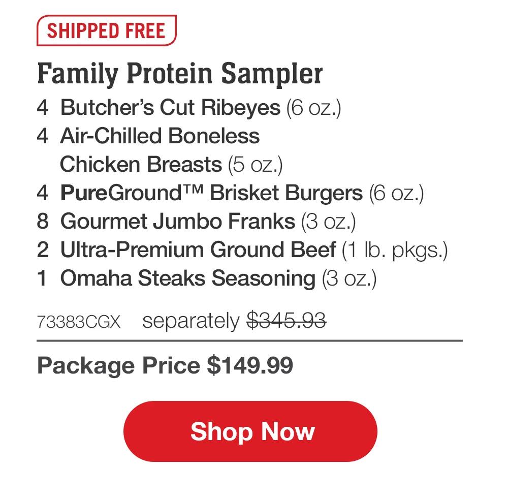 SHIPPED FREE | Family Protein Sampler - 4  Butcher's Cut Ribeyes (6 oz.) - 4  Air-Chilled Boneless _Chicken Breasts (5 oz.) - 4  PureGround™ Brisket Burgers (6 oz.) - 8  Gourmet Jumbo Franks (3 oz.) - 2  Ultra-Premium Ground Beef (1 lb. pkgs.) - 1  Omaha Steaks Seasoning (3 oz.) - 73383CGX	separately $345.93 | Package Price $149.99 || Shop Now