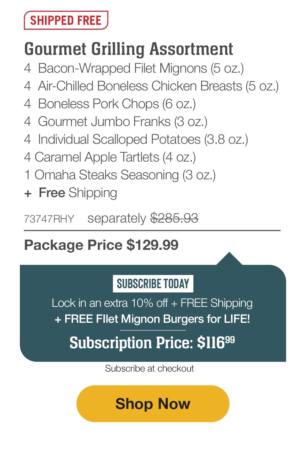 SHIPPED FREE | Gourmet Grilling Assortment - 4 Butcher's Cut Top Sirloins (5 oz.) - 4 Air-Chilled Boneless Chicken Breasts (5 oz.) - 4 Boneless Pork Chops (6 oz.) - 4 Gourmet Jumbo Franks (3 oz.) - 4 Omaha Steaks Burgers (6 oz.) - 4 Individual Scalloped Potatoes (3.8 oz.) - 4 Caramel Apple Tartlets (4 oz.) - 1 Omaha Steaks Seasoning (3 oz.) + Free Shipping - 75593RHY separately $290.92 | Package Price $129.99 | SUBSCRIBE TODAY - Lock in an extra 10% off + FREE Shipping + FREE Filet Mignon Burgers for LIFE! Subscription Price: $116.99 | Subscribe at checkout || Shop Now