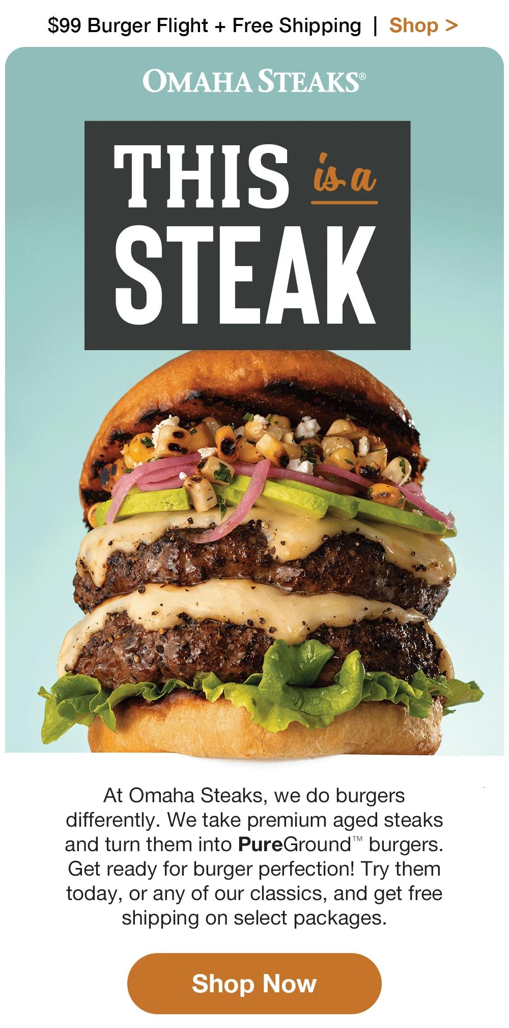 $99 Burger Flight + Free Shipping | Shop > | OMAHA STEAKS® THIS isa STEAK At Omaha Steaks, we do burgers differently. We take premium aged steaks and turn them into PureGround™ burgers. Get ready for burger perfection! Try them today, or any of our classics, and get FREE shipping on $99+. || Shop Now