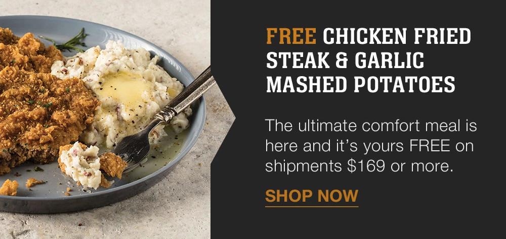 FREE CHICKEN FRIED STEAK & GARLIC MASHED POTATOES | The ultimate comfort meal is here and it's yours FREE on shipments $169 or more. || SHOP NOW