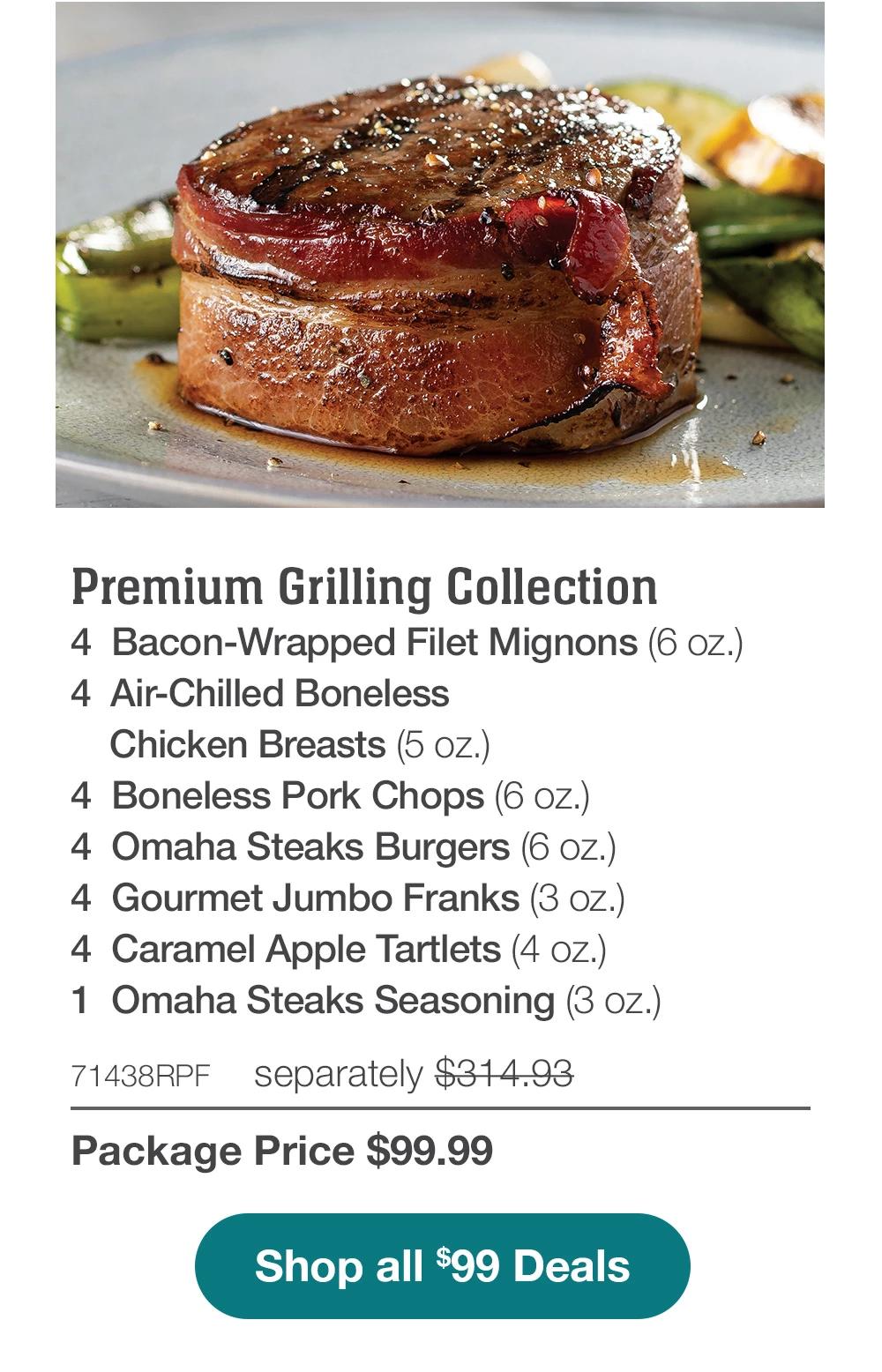 Premium Grilling Collection - 4 Bacon-Wrapped Filet Mignons (6 oz.) - 4 Air-Chilled Boneless Chicken Breasts (5 oz.) - 4 Boneless Pork Chops (6 oz.) - 4 Omaha Steaks Burgers (6 oz.) - 4 Gourmet Jumbo Franks (3 oz.) - 4 Caramel Apple Tartlets (4 oz.) - 1 Omaha Steaks Seasoning (3 oz.) - 71438RPF separately $314.93 | Package Price $99.99 || Shop all $99 Deals