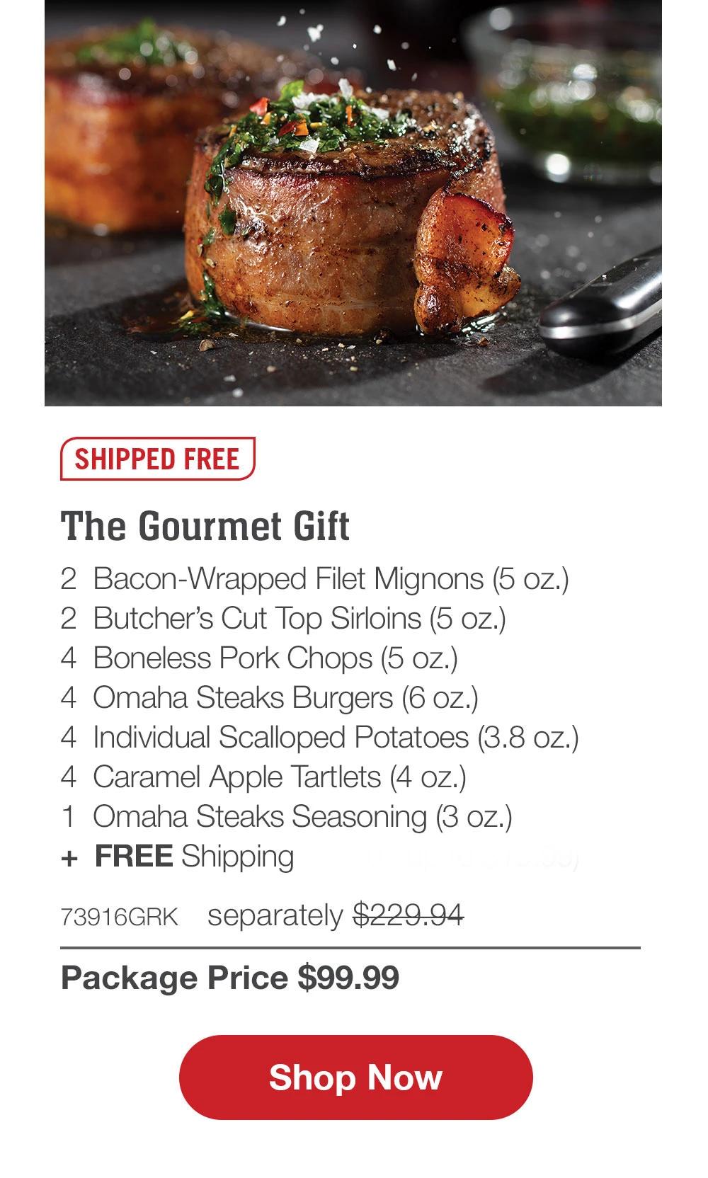 SHIPPED FREE | The Gourmet Gift - 2  Bacon-Wrapped Filet Mignons (5 oz.) - 2  Butcher's Cut Top Sirloins (5 oz.) - 4  Boneless Pork Chops (5 oz.) - 4  Omaha Steaks Burgers (6 oz.) - 4  Individual Scalloped Potatoes (3.8 oz.) - 4  Caramel Apple Tartlets (4 oz.) - 1  Omaha Steaks Seasoning (3 oz.) +  FREE Shipping (a value up to $19.99) - 73916GRK separately $229.94 | Package Price $99.99 || SHOP NOW