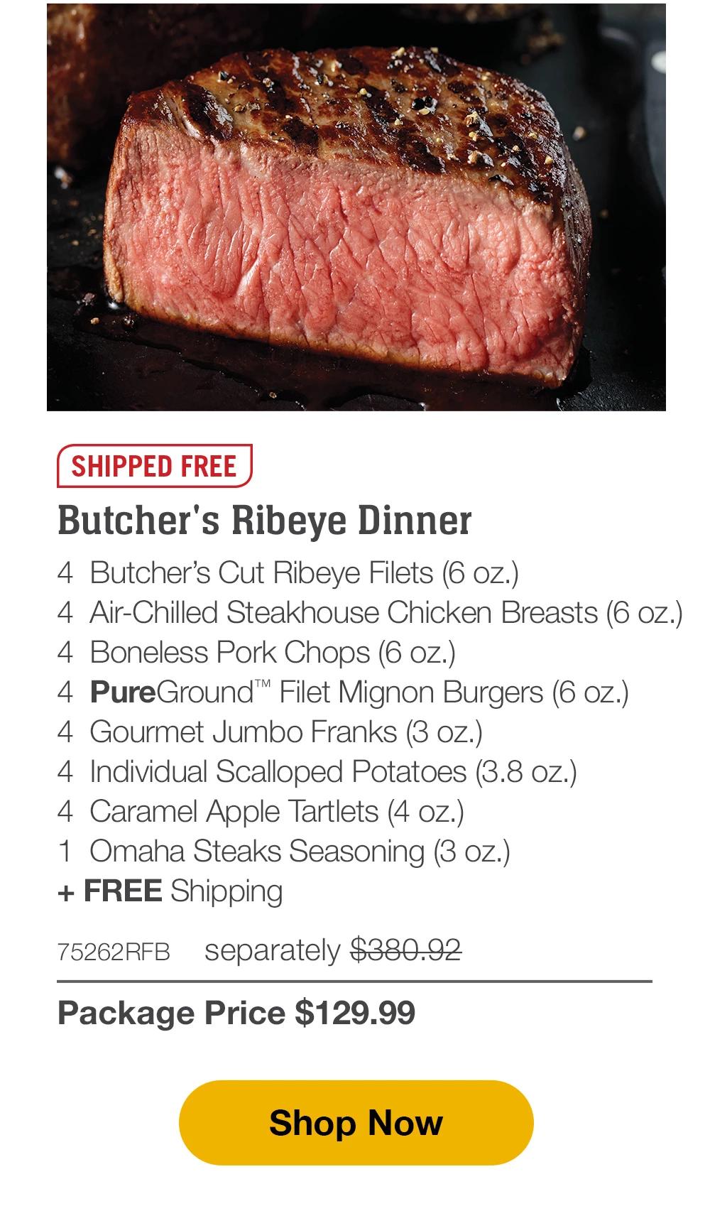 SHIPPED FREE | Butcher's Ribeye Dinner - 4 Butcher's Cut Ribeye Filets (6 oz.) - 4 Air-Chilled Steakhouse Chicken Breasts (6 oz.) - 4 Boneless Pork Chops (6 oz.) - 4 PureGround™ Filet Mignon Burgers (6 oz.) - 4 Gourmet Jumbo Franks (3 oz.) - 4 Individual Scalloped Potatoes (3.8 oz.) - 4 Caramel Apple Tartlets (4 oz.) - 1 Omaha Steaks Seasoning (3 oz.) + FREE Shipping - 75262RFB separately $380.92 | Package Price $129.99 || Shop Now