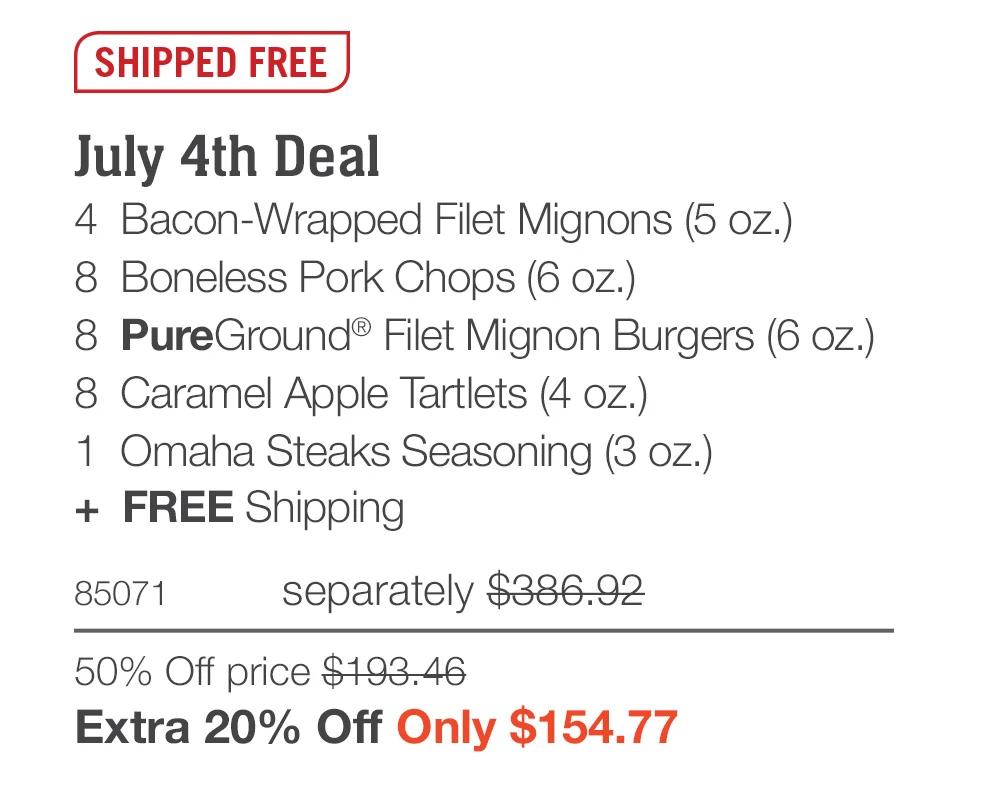 SHIPPED FREE  July 4th Deal_ 4  Bacon-Wrapped Filet Mignons (5 oz.) 8  Boneless Pork Chops (6 oz.) 8  PureGround® Filet Mignon Burgers (6 oz.) 8  Caramel Apple Tartlets (4 oz.) 1  Omaha Steaks Seasoning (3 oz.) +  FREE Shipping 85071	separately $386.92 50% Off price $193.46_ Extra 20% Off Only $154.77 