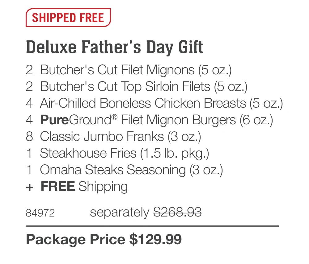 SHIPPED FREE Deluxe Father's Day Gift 2 Butcher's Cut Filet Mignons (5 oz.) 2 Butcher's Cut Top Sirloin Filets (5 oz.) 4 Air-Chilled Boneless Chicken Breasts (5 oz.) 4 PureGround® Filet Mignon Burgers (6 oz.) 8 Classic Jumbo Franks (3 oz.) 1 Steakhouse Fries (1.5 Ib. pkg.) 1 Omaha Steaks Seasoning (3 oz.) + FREE Shipping 84972 separately $268.93 Package Price $129.99 