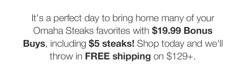 It's a perfect day to bring home many of your Omaha Steaks favorites with $19.99 Bonus Buys, including $5 steaks! Shop today and we'll throw in FREE shipping on $129+.