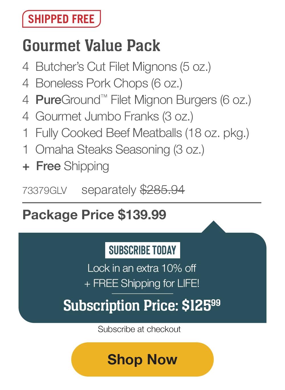 SHIPPED FREE | Gourmet Value Pack - 4 Butcher's Cut Filet Mignons (5 oz.) - 4 Boneless Pork Chops (6 oz.) - 4 PureGround™* Filet Mignon Burgers (6 oz.) - 4 Gourmet Jumbo Franks (3 oz.) - 1 Fully Cooked Beef Meatballs (18 oz. pkg.) - 1 Omaha Steaks Seasoning (3 oz.) + Free Shipping - 73379GLV separately $285.94 | Package Price $139.99 - SUBSCRIBE TODAY- Lock in an extra 10% off and FREE Shipping - Subscription Price: $125.99 | Subscribe at checkout || Shop Now