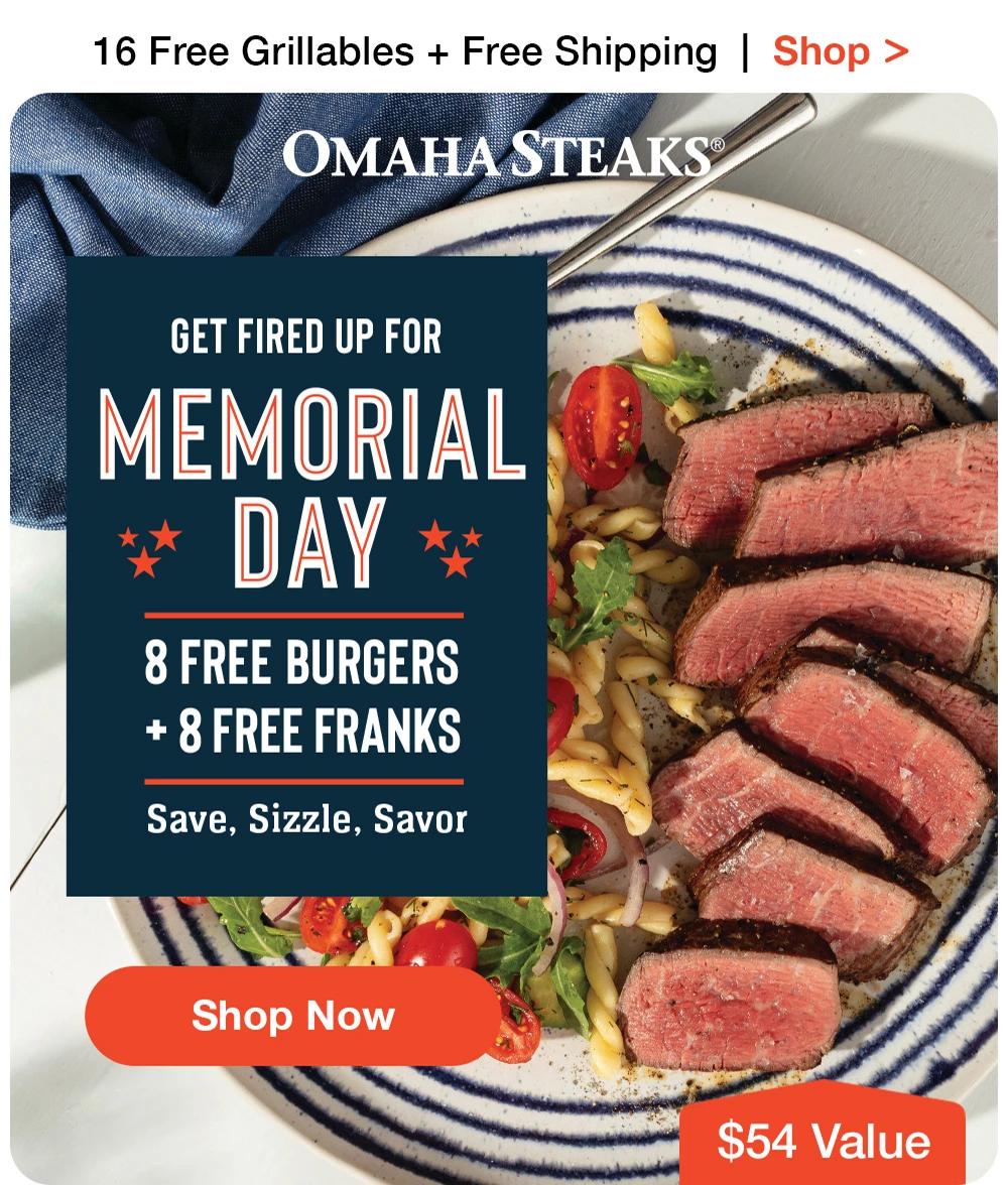 16 Free Grillables + Free Shipping | Shop >  OMAHA STEAKS® | GET FIRED UP FOR MEMORIAL DAY - 8 FREE BURGERS + 8 FREE FRANKS Save, Sizzle, Savor || Shop Now || $54 Value