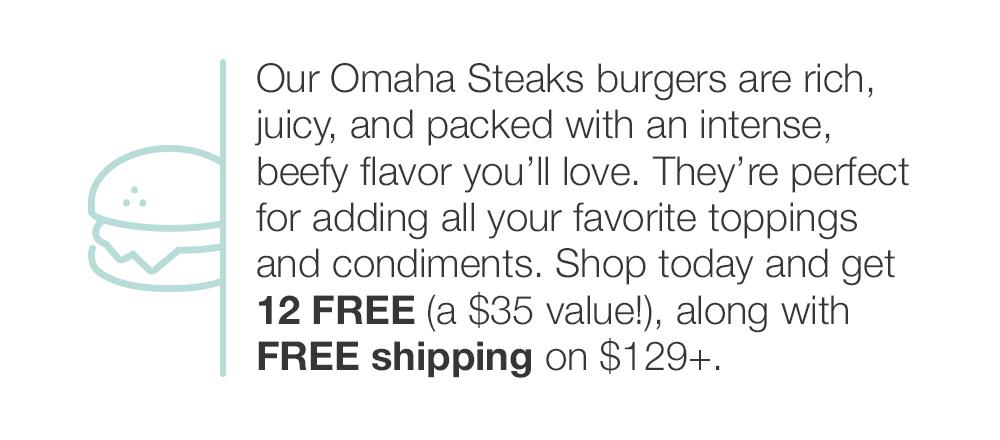 Our Omaha Steaks burgers are rich, juicy, and packed with an intense, beefy flavor you'll love. They're perfect for adding all your favorite toppings and condiments. Shop today and get 12 FREE (a $35 value!), along with FREE shipping on $129+.