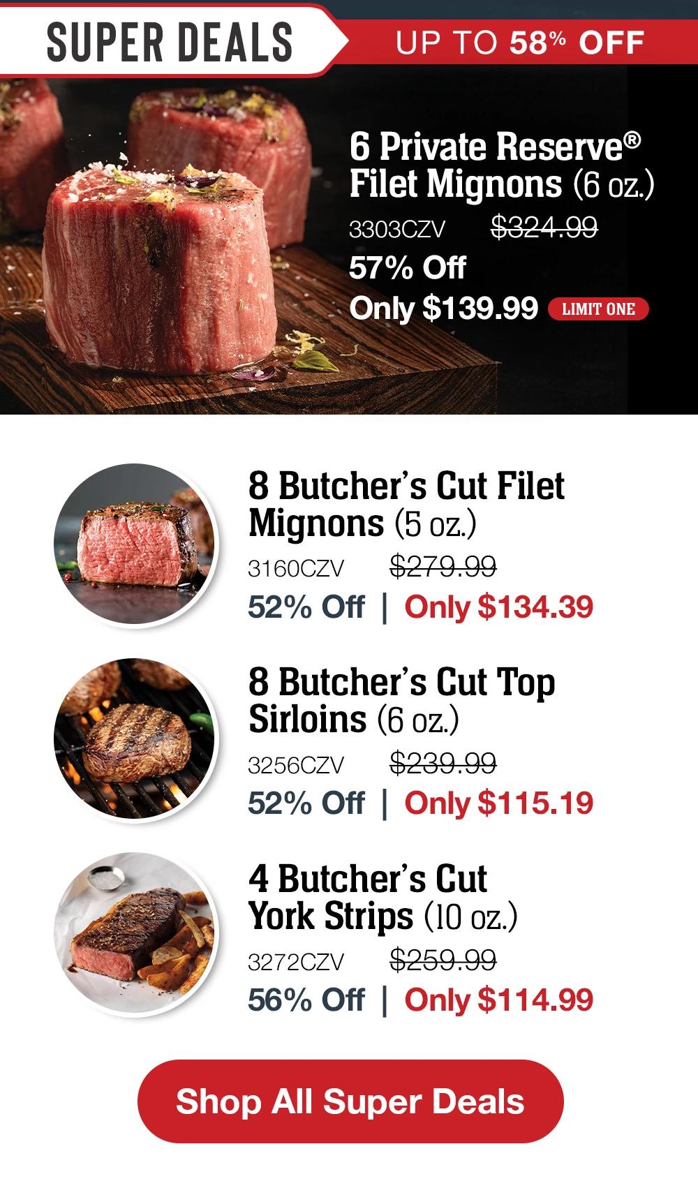 SUPER DEALS - UP TO 58% OFF | 6 Private Reserve® Filet Mignons (6 oz.) - 3303CZV $324.09 57% Off Only $139.99 EXCLUSIVE | 8 Butcher's Cut Filet Mignons (5 oz.) - 3160CZV $279.99 52% Off | Only $134.39 | 8 Butcher's Cut Top Sirloins (6 oz.) - 3256CZV $239.99 52% Off Only $115.19 | 8 Butcher's Cut York Strips (10 oz.) - 3272CZV $259.99 56% Off Only $114.99 || Shop All Super Deals