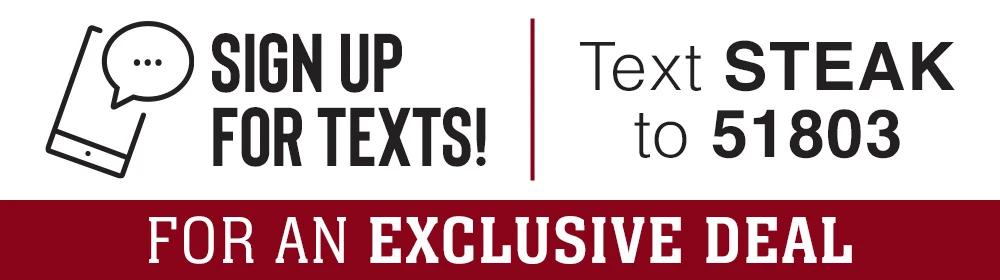 Sign up for text! Text STEAK to 51803 | FOR AN EXCLUSIVE DEAL