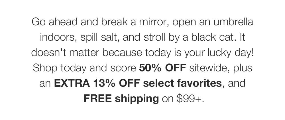 Go ahead and break a mirror, open an umbrella indoors, spill salt, and stroll by a black cat. It doesn't matter because today is your lucky day! Shop today and score 50% OFF sitewide, plus an EXTRA 13% OFF select favorites, and FREE shipping on $99+.