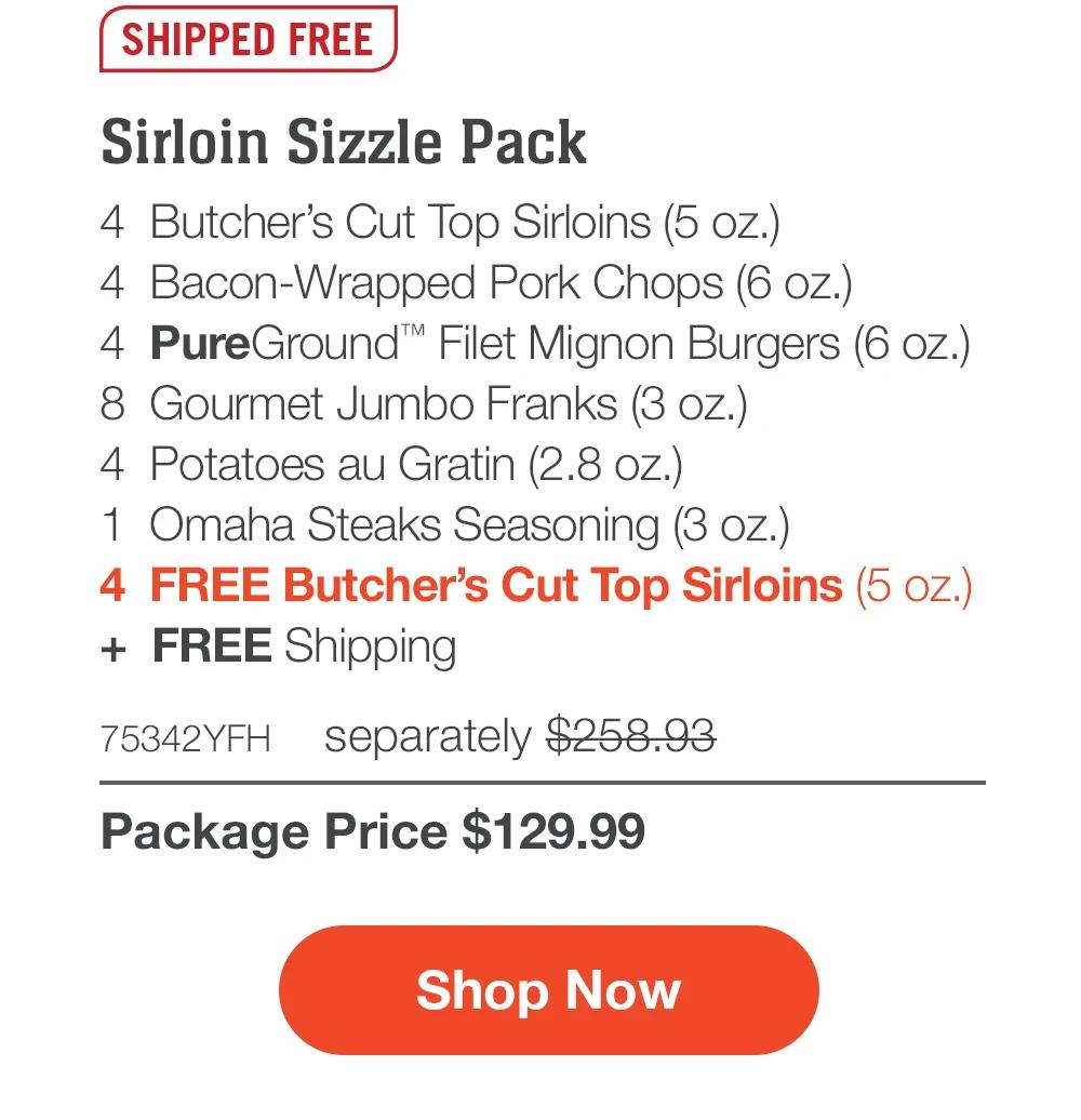 SHIPPED FREE | Sirloin Sizzle Pack - 4 Butcher's Cut Top Sirloins (5 oz.) - 4 Bacon-Wrapped Pork Chops (6 oz.) - 4 PureGround™ Filet Mignon Burgers (6 oz.) - 8 Gourmet Jumbo Franks (3 oz.) - 4 Potatoes au Gratin (2.8 oz.) - 1 Omaha Steaks Seasoning (3 oz.) - 4 FREE Butcher's Cut Top Sirloins (5 oz.) + FREE Shipping - 75342YFH separately $258.93 | Package Price $129.99 | Subscribe Today - Just $116.99 with your extra 10% off Plus, subscribers also get: Locked-in price FOR LIFE | Free top sirloins FOR LIFE | Free shipping FOR LIFE | Bonus gift on every 3rd shipment FOR LIFE || Shop Now || Subscribe at checkout