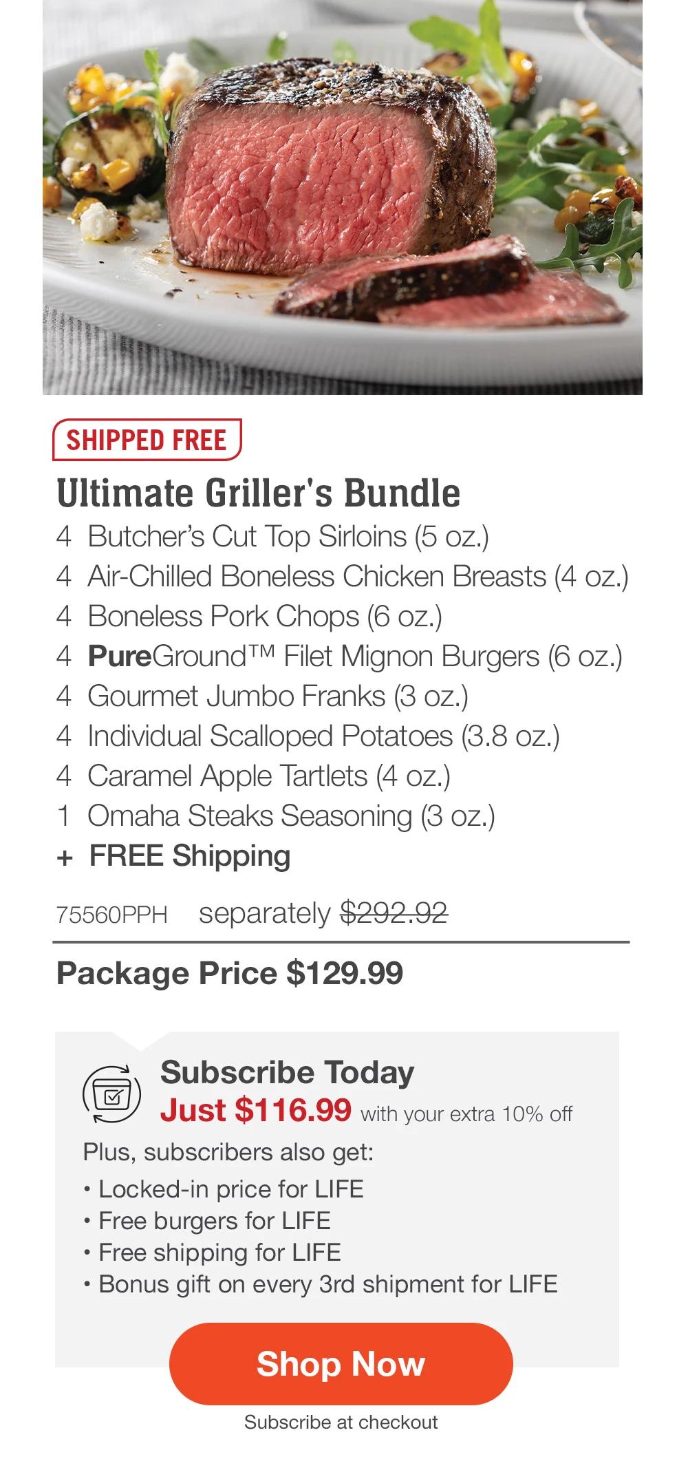 SHIPPED FREE | Ultimate Griller's Bundle - 4 Butcher's Cut Top Sirloins (5 oz.) - 4 Air-Chilled Boneless Chicken Breasts (4 oz.) - 4 Boneless Pork Chops (6 oz.) - 4 PureGround ™ Filet Mignon Burgers (6 oz.) - 4 Gourmet Jumbo Franks (3 oz.) - 4 Individual Scalloped Potatoes (3.8 oz.) - 4 Caramel Apple Tartlets (4 oz.) - 1 Omaha Steaks Seasoning (3 oz.) + FREE Shipping - 75560PPH separately $292.92 | Package Price $129.99 | Subscribe Today - Just $116.99 with your extra 10% off Plus, subscribers also get: | Locked-in price for LIFE | Free burgers for LIFE | Free shipping for LIFE | Bonus gift on every 3rd shipment for LIFE || Shop Now || Subscribe at checkout