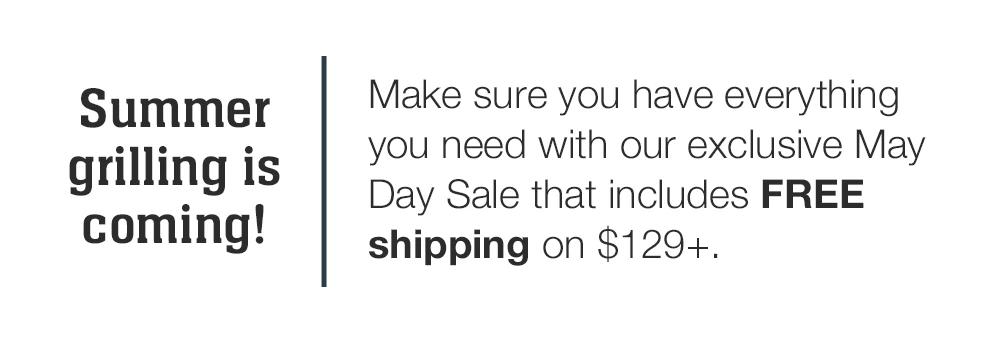 Summer grilling is coming! Make sure you have everything you need with our exclusive May Day Sale that includes FREE shipping on $129+.