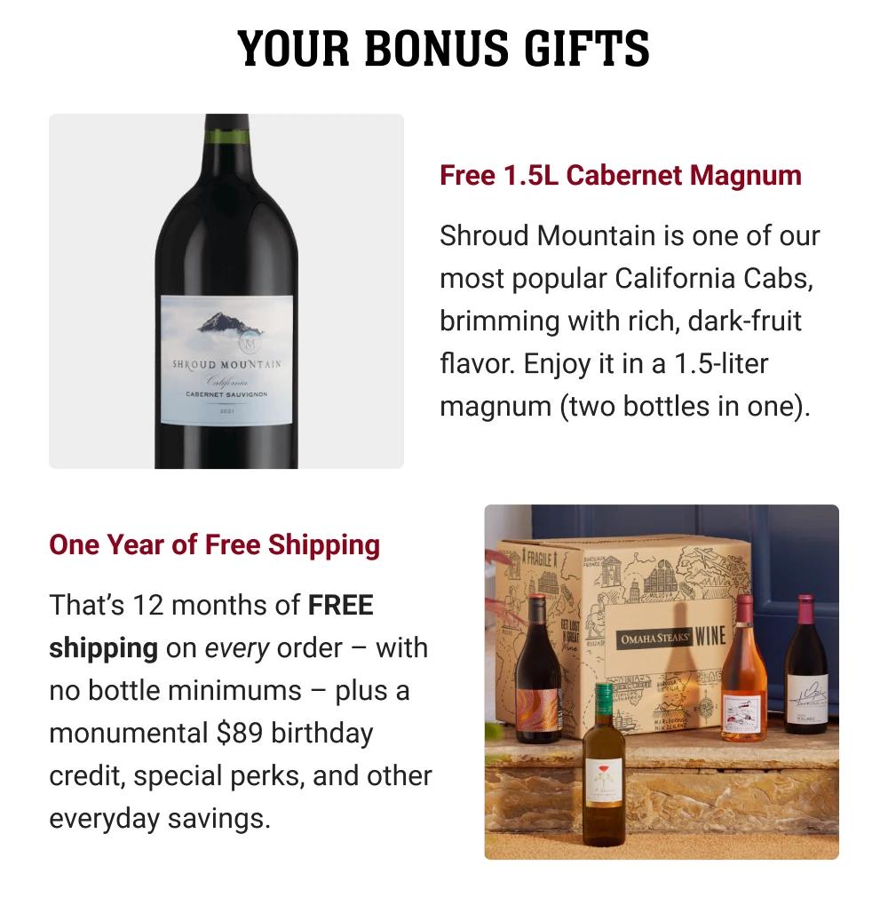 YOUR BONUS GIFTS | Free 1.5L Cabernet Magnum - Shroud Mountain is one of our most popular California Cabs, brimming with rich, dark-fruit flavor. Enjoy it in a 1.5-liter magnum (two bottles in one). One Year of Free Shipping - That's 12 months of FREE shipping on every order - with no bottle minimums - plus a monumental $89 birthday credit, special perks, and other everyday savings.