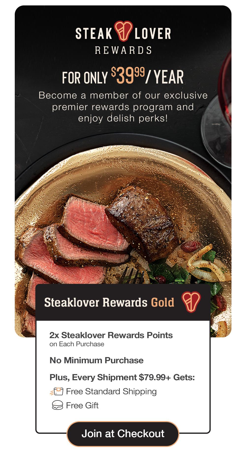 steaklover REWARDS | FOR ONLY $39.99/YEAR - Become a member of our exclusive premier rewards program and delish perks! | Steaklover Rewards Gold - 2x Steaklover Rewards Points on Each Purchase - No Minimum Purchase - Plus, Every Shipment $79.99+ Gets: Free Standard Shipping - Free Gift || Join at Checkout