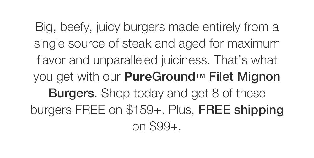 Big, beefy, juicy burgers made entirely from a single source of steak and aged for maximum flavor and unparalleled juiciness. That's what you get with our PureGround™ Filet Mignon Burgers. Shop today and get 8 of these burgers FREE on $159+. Plus, FREE shipping on $99+.