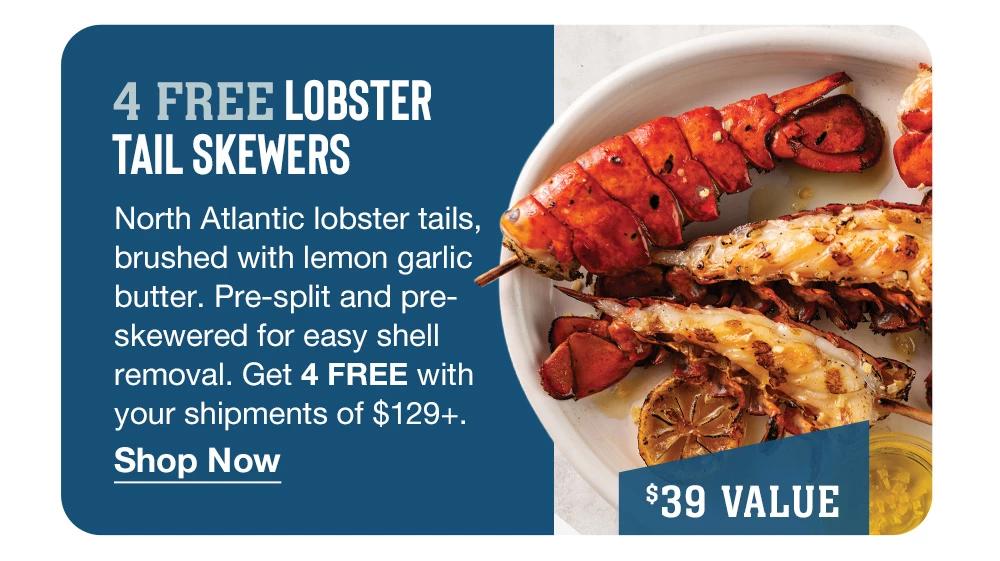 4 FREE LOBSTER TAIL SKEWERS - North Atlantic lobster tails, brushed with lemon garlic butter. Pre-split and pre-skewered for easy shell removal. Get 4 FREE with your shipments of $129+. || Shop Now || $39 VALUE