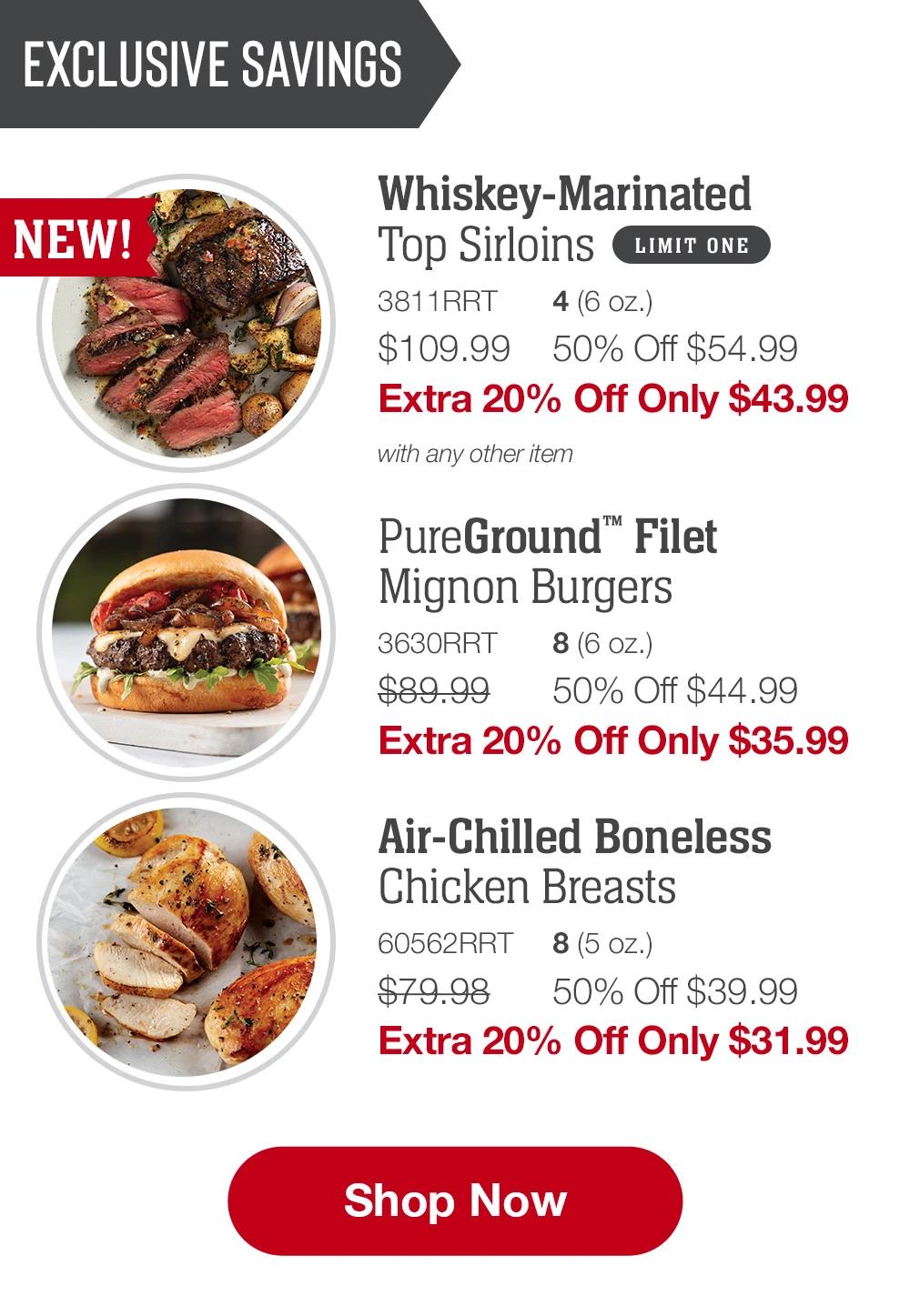 EXCLUSIVE SAVINGS | Whiskey-Marinated Top Sirloins - 811RRT 4 (6 oz.) $109.99	50% Off $54.99 Extra 20% Off Only $43.99 with any other item | PureGround™ Filet Mignon Burgers - 3630RRT 8 (6 oz.) $89.99	50% Off $44.99 Extra 20% Off Only $35.99 | Air-Chilled Boneless Chicken Breasts - 60562RRT 8 (5 oz.) $79.98	50% Off $39.99 Extra 20% Off Only $31.99