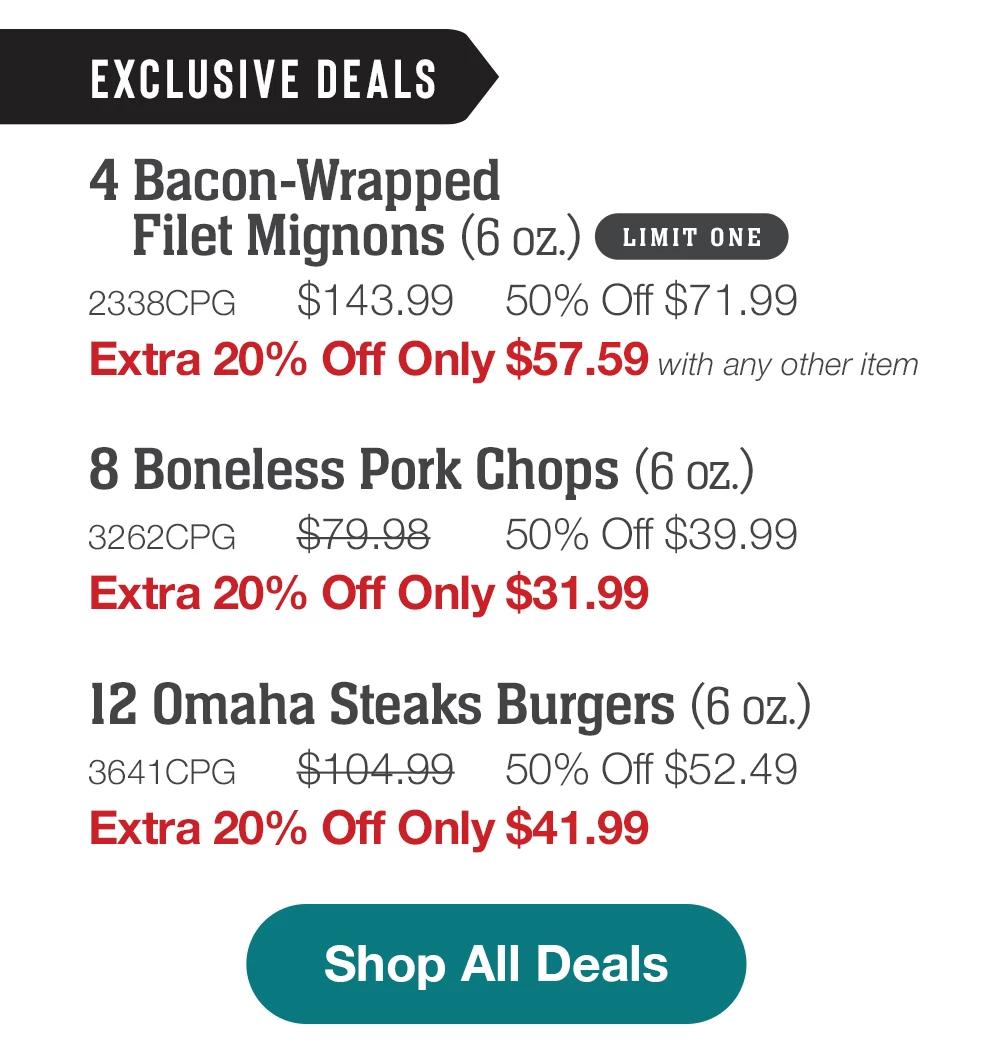 EXCLUSIVE DEALS | 4 Bacon-Wrapped Filet Mignons (6 oz.) LIMIT ONE - 2338CPG $143.99 50% Off $71.99 Extra 20% Off Only $57.59 with any other item | 8 Boneless Pork Chops (6 oz.) - 3262CPG $79.98 50% Off $39.99 Extra 20% Off Only $31.99 | 12 Omaha Steaks Burgers (6 oz.) - 3641CPG $104.99 50% Off $52.49 Extra 20% Off Only $41.99 || Shop All Deals