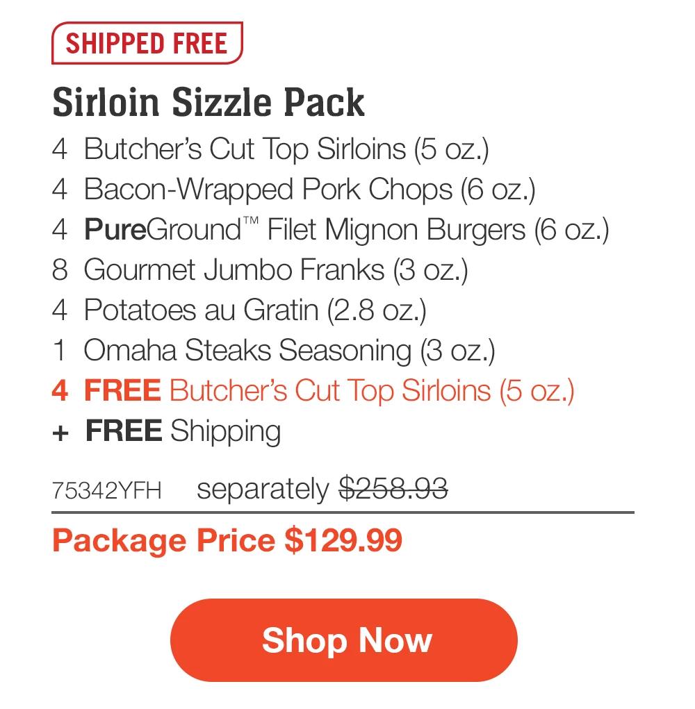 SHIPPED FREE | Sirloin Sizzle Pack - 4 Butcher's Cut Top Sirloins (5 oz.) - 4 Bacon-Wrapped Pork Chops (6 oz.) - 4 PureGround*™ Filet Mignon Burgers (6 oz.) - 8 Gourmet Jumbo Franks (3 oz.) - 4 Potatoes au Gratin (2.8 oz.) - 1 Omaha Steaks Seasoning (3 oz.) - 4 FREE Butcher's Cut Top Sirloins (5 oz.) + FREE Shipping - 75342YFH separately $258.93 | Package Price $129.99 || Shop Now