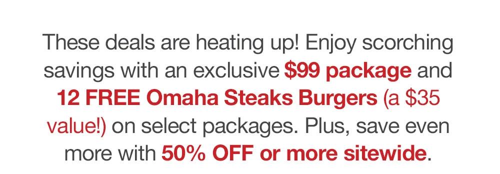 These deals are heating up! Enjoy scorching savings with an exclusive $99.99 package and 12 FREE Omaha Steaks Burgers (a $35 value!) on select packages. Plus, save even more with 50% OFF or more sitewide.