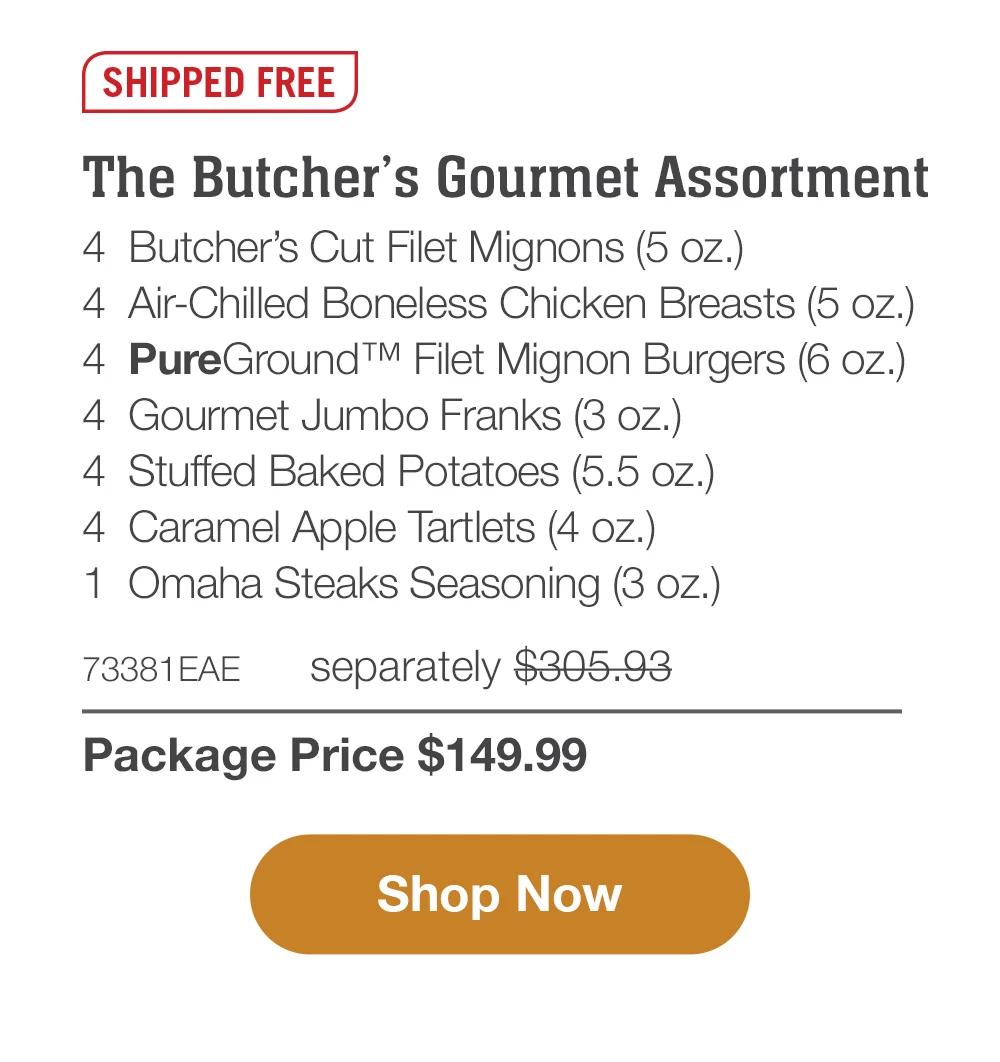 SHIPPED FREE | The Butcher's Gourmet Assortment - 4  Butcher's Cut Filet Mignons (5 oz.) - 4  Air-Chilled Boneless Chicken Breasts (5 oz.) - 4  PureGround™ Filet Mignon Burgers (6 oz.) - 4  Gourmet Jumbo Franks (3 oz.) - 4  Stuffed Baked Potatoes (5.5 oz.) - 4  Caramel Apple Tartlets (4 oz.) - 1  Omaha Steaks Seasoning (3 oz.) - 73381EAE separately $305.93 | Package Price $149.99 || SHOP NOW