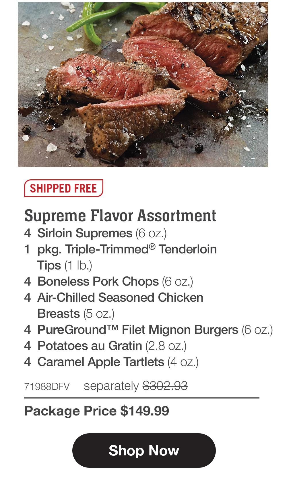 SHIPPED FREE | Supreme Flavor Assortment - 4 Sirloin Supremes (6 oz.) - 1 pkg. Triple-Trimmed® Tenderloin Tips (1 lb.) - 4 Boneless Pork Chops (6 oz.) - 4 Air-Chilled Seasoned Chicken Breasts (5 oz.) - 4 PureGround™M Filet Mignon Burgers (6 oz.) - 4 Potatoes au Gratin (2.8 oz.) - 4 Caramel Apple Tartlets (4 oz.) - 71988DFV separately $302.93 | Package Price $149.99 || Shop Now