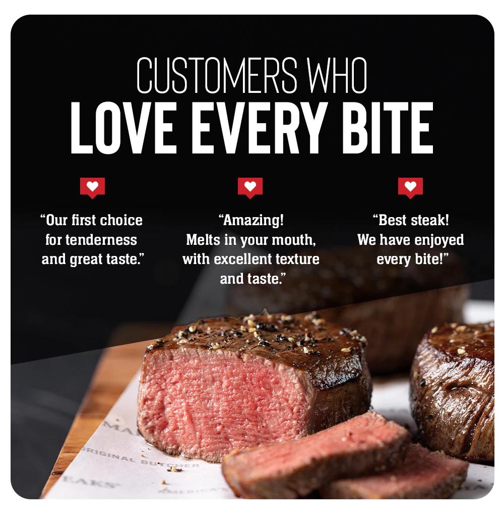 CUSTOMERS WHO LOVE EVERY BITE | "Our first choice for tenderness and great taste." | "Amazing! Melts in your mouth, with excellent texture and taste." | "Best steak! We have enjoyed every bite!"