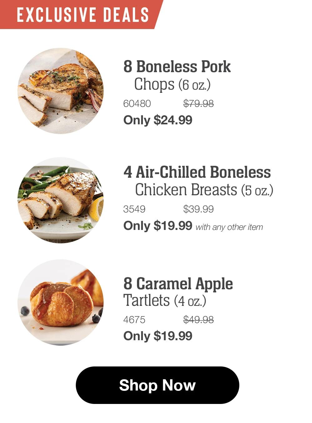 EXCLUSIVE DEALS 8 Boneless Pork Chops (6 oz.) 60480 $79.98 Only $24.99  4 Air-Chilled Boneless Chicken Breasts (5 oz.) 3549 $39.99 Only $19.99 with any other item  8 Caramel Apple Tartlets (4 oz.) 4675 $49.98 Only $19.99  Shop Now 
