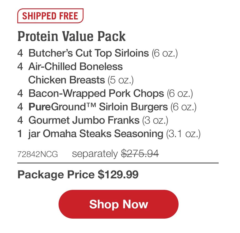 SHIPPED FREE | Protein Value Pack - 4 Butcher's Cut Top Sirloins (6 oz.) - 4 Air-Chilled Boneless Chicken Breasts (5 oz.) - 4 Bacon-Wrapped Pork Chops (6 oz.) - 4 PureGround™ Sirloin Burgers (6 oz.) - 4 Gourmet Jumbo Franks (3 oz.) - 1 jar Omaha Steaks Seasoning (3.1 oz.) - 72842NCG separately $275.94 | Package Price $129.99 || Shop Now