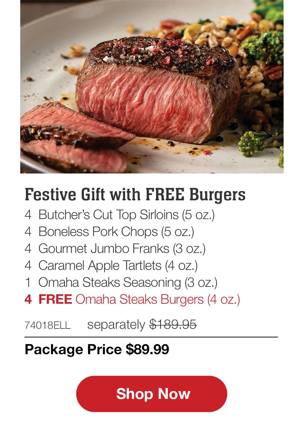 Festive Gift with FREE Burgers - 4 Butcher's Cut Top Sirloins (5 oz.) - 4 Boneless Pork Chops (5 oz.) - 4 Gourmet Jumbo Franks (3 oz.) - 4 Caramel Apple Tartlets (4 oz.) - 1 Omaha Steaks Seasoning (3 oz.) - 4 FREE Omaha Steaks Burgers (4 oz.) - 74018ELL separately $189.95 | Package Price $89.99 || Shop Now