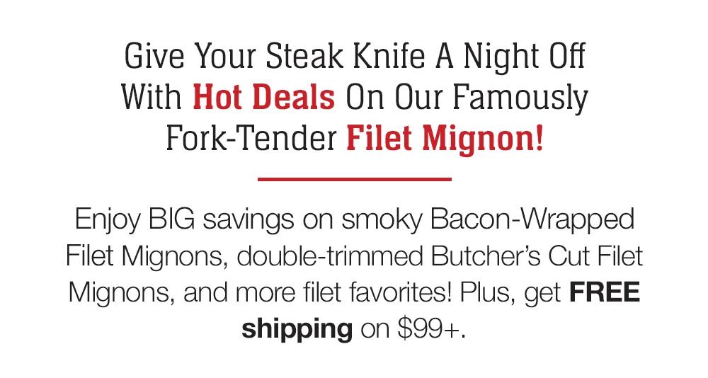 Give Your Steak Knife A Night Off With Hot Deals On Our Famously Fork-Tender Filet Mignon! Enjoy BIG savings on smoky Bacon-Wrapped Filet Mignons, double-trimmed Butcher's Cut Filet Mignons, and more filet favorites! Plus, get FREE shipping on $99+.